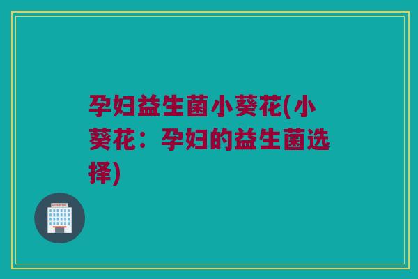孕妇益生菌小葵花(小葵花:孕妇的益生菌选择) 孕妇益生菌小葵花(小葵花:孕妇的益生菌选择)