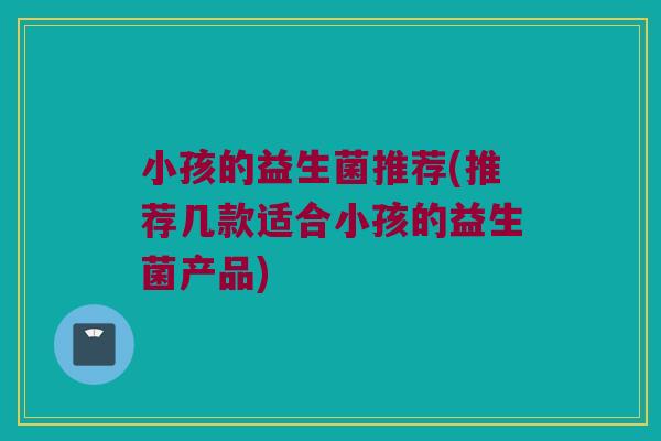 小孩的益生菌推荐(推荐几款适合小孩的益生菌产品)