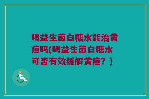 喝益生菌白糖水能治黄疸吗(喝益生菌白糖水可否有效缓解黄疸？)