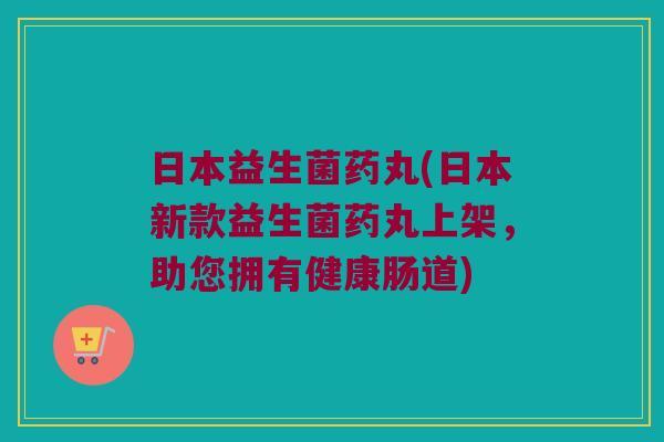 日本益生菌药丸(日本新款益生菌药丸上架，助您拥有健康肠道)