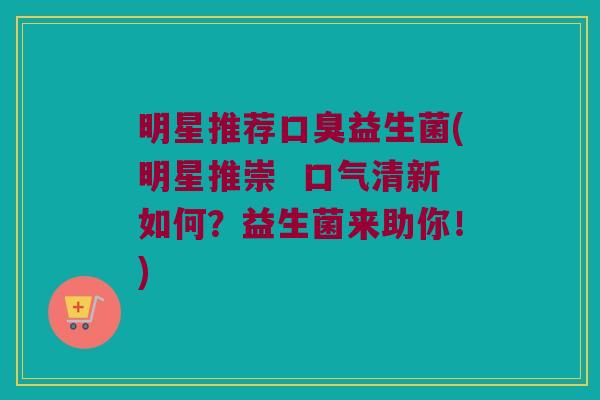 明星推荐口臭益生菌(明星推崇  口气清新如何？益生菌来助你！)