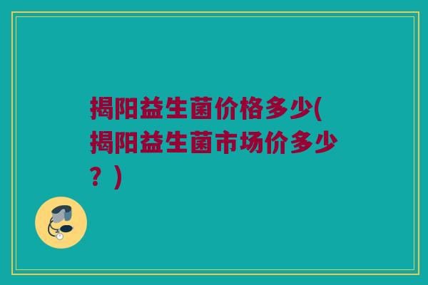 揭阳益生菌价格多少(揭阳益生菌市场价多少？)