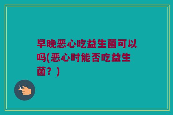 早晚恶心吃益生菌可以吗(恶心时能否吃益生菌？)