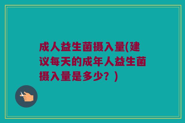 成人益生菌摄入量(建议每天的成年人益生菌摄入量是多少？)
