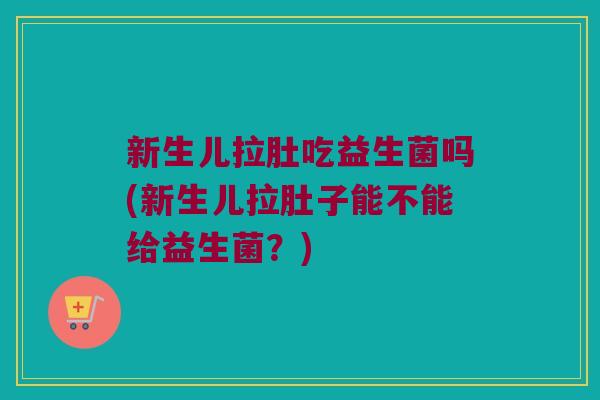 新生儿拉肚吃益生菌吗(新生儿拉肚子能不能给益生菌？)