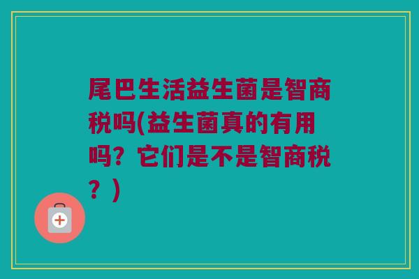 尾巴生活益生菌是智商税吗(益生菌真的有用吗？它们是不是智商税？)
