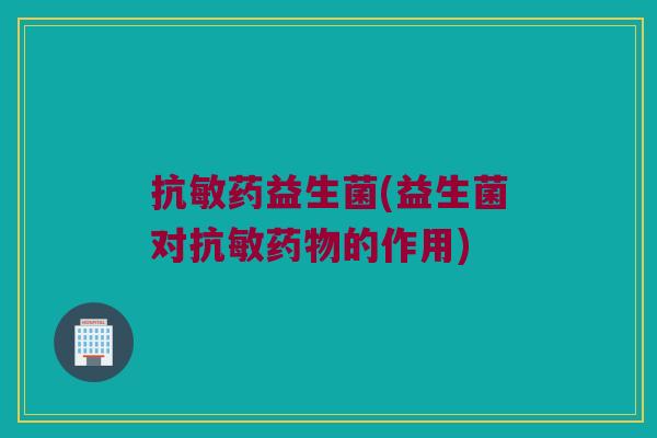 抗敏药益生菌(益生菌对抗敏药物的作用)