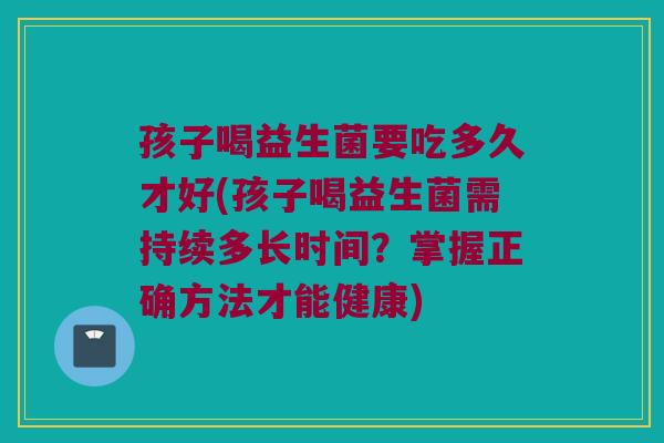 孩子喝益生菌要吃多久才好(孩子喝益生菌需持续多长时间？掌握正确方法才能健康)