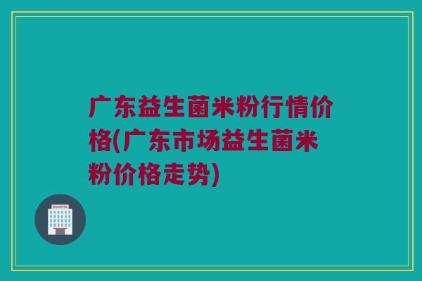 广东益生菌米粉行情价格(广东市场益生菌米粉价格走势) 广东益生菌米粉行情价格(广东市场益生菌米粉价格走势)