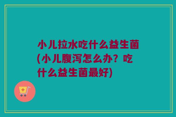 小儿拉水吃什么益生菌(小儿腹泻怎么办？吃什么益生菌最好)