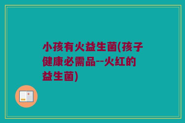 小孩有火益生菌(孩子健康必需品--火红的益生菌)