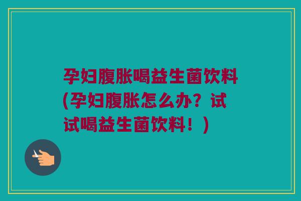 孕妇腹胀喝益生菌饮料(孕妇腹胀怎么办？试试喝益生菌饮料！)