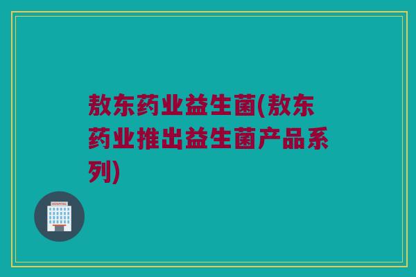 敖东药业益生菌(敖东药业推出益生菌产品系列)
