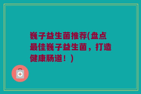 巍子益生菌推荐(盘点最佳巍子益生菌，打造健康肠道！)