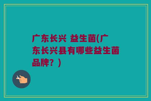 广东长兴 益生菌(广东长兴县有哪些益生菌品牌？)