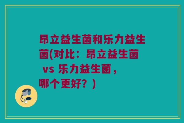 昂立益生菌和乐力益生菌(对比：昂立益生菌 vs 乐力益生菌，哪个更好？)