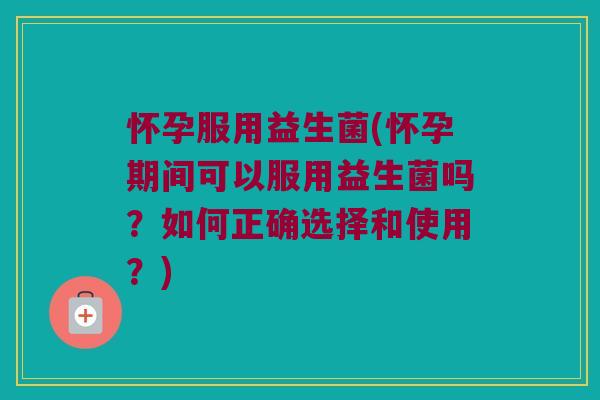 怀孕服用益生菌(怀孕期间可以服用益生菌吗？如何正确选择和使用？)