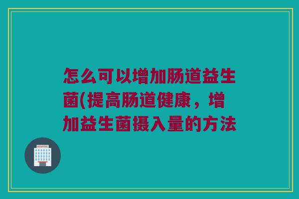 怎么可以增加肠道益生菌(提高肠道健康，增加益生菌摄入量的方法