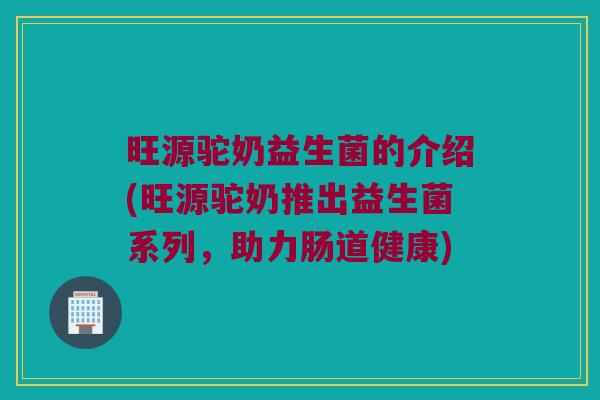 旺源驼奶益生菌的介绍(旺源驼奶推出益生菌系列，助力肠道健康)