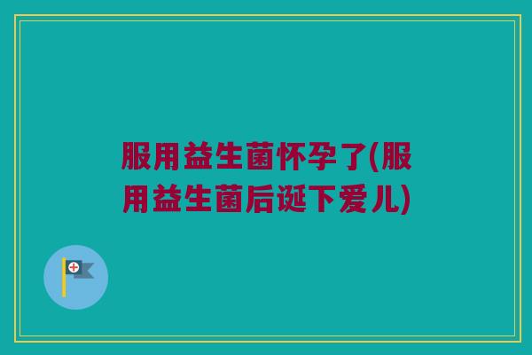 服用益生菌怀孕了(服用益生菌后诞下爱儿)
