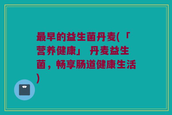 最早的益生菌丹麦(「营养健康」 丹麦益生菌，畅享肠道健康生活)