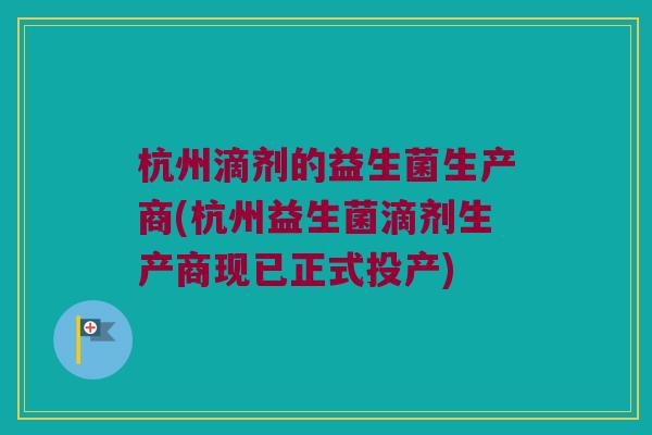 杭州滴剂的益生菌生产商(杭州益生菌滴剂生产商现已正式投产) 杭州滴剂的益生菌生产商(杭州益生菌滴剂生产商现已正式投产)