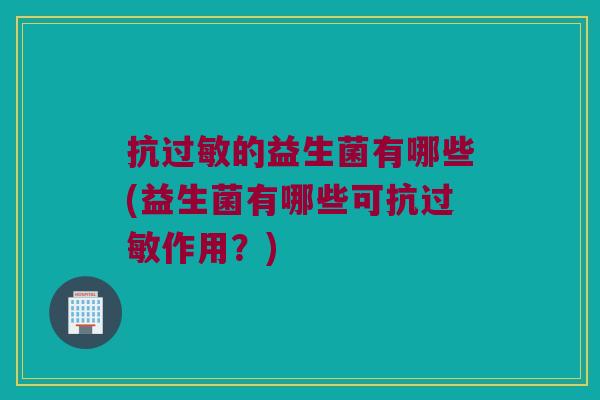 抗过敏的益生菌有哪些(益生菌有哪些可抗过敏作用？)