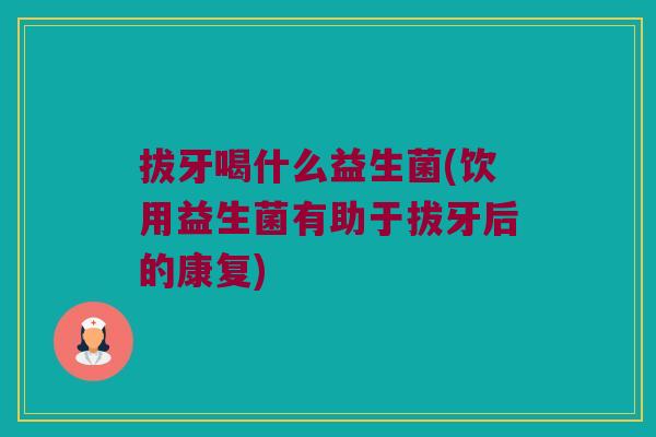 拔牙喝什么益生菌(饮用益生菌有助于拔牙后的康复)