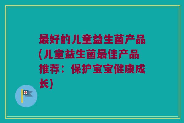 最好的儿童益生菌产品(儿童益生菌最佳产品推荐：保护宝宝健康成长)