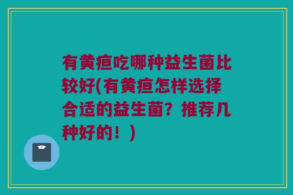 有黄疸吃哪种益生菌比较好(有黄疸怎样选择合适的益生菌？推荐几种好的！)