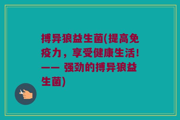 搏异狼益生菌(提高力,享受健康生活!—— 强劲的搏异狼益生菌) 搏异狼益生菌(提高力,享受健康生活!—— 强劲的搏异狼益生菌)