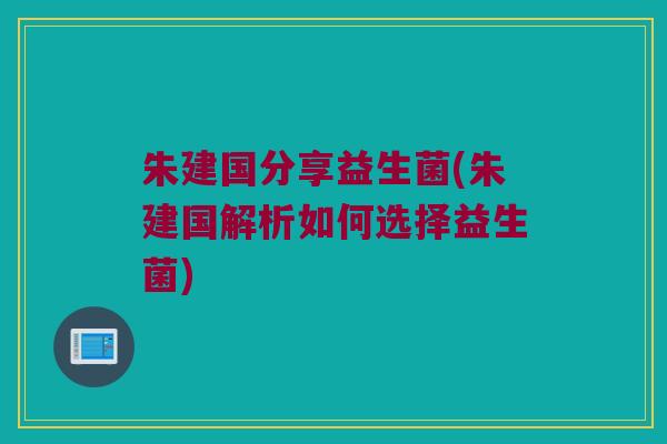 朱建国分享益生菌(朱建国解析如何选择益生菌)