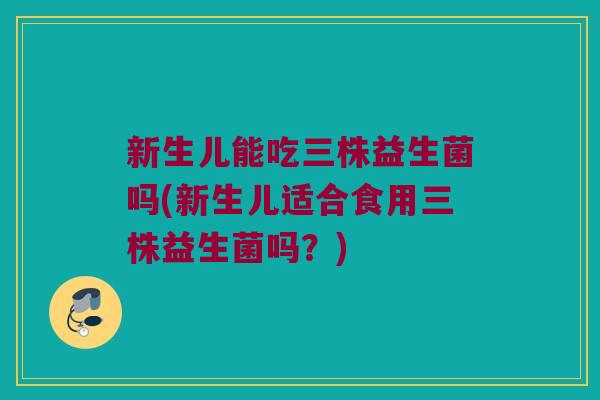 新生儿能吃三株益生菌吗(新生儿适合食用三株益生菌吗？)