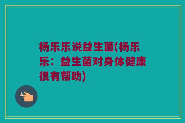 杨乐乐说益生菌(杨乐乐：益生菌对身体健康很有帮助)