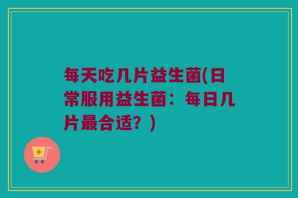 每天吃几片益生菌(日常服用益生菌：每日几片最合适？)