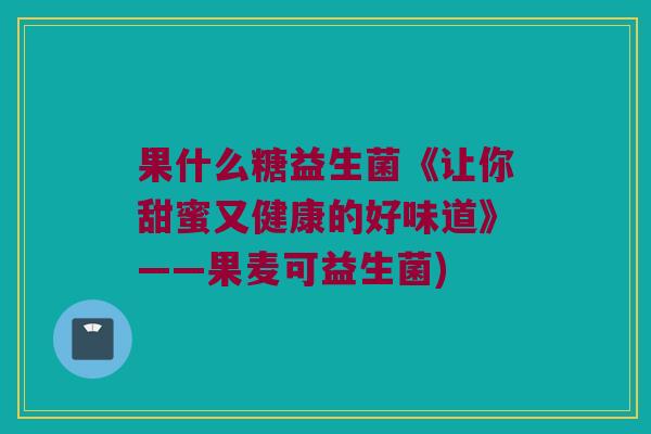 果什么糖益生菌《让你甜蜜又健康的好味道》——果麦可益生菌)