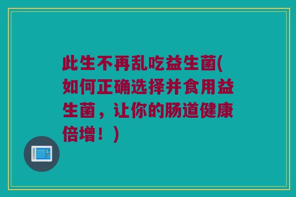 此生不再乱吃益生菌(如何正确选择并食用益生菌，让你的肠道健康倍增！)