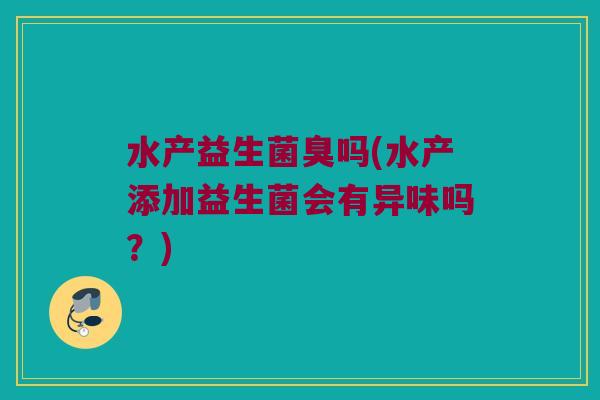 水产益生菌臭吗(水产添加益生菌会有异味吗？)