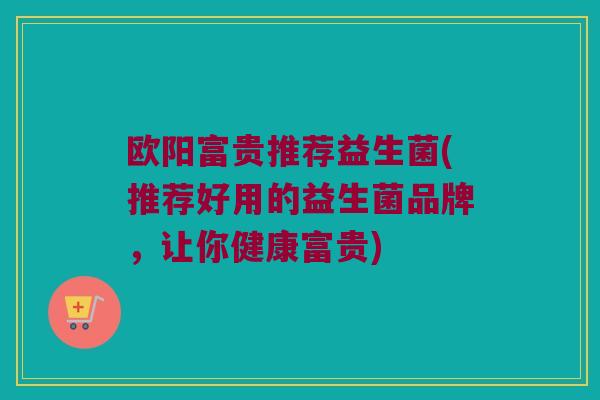 欧阳富贵推荐益生菌(推荐好用的益生菌品牌，让你健康富贵)