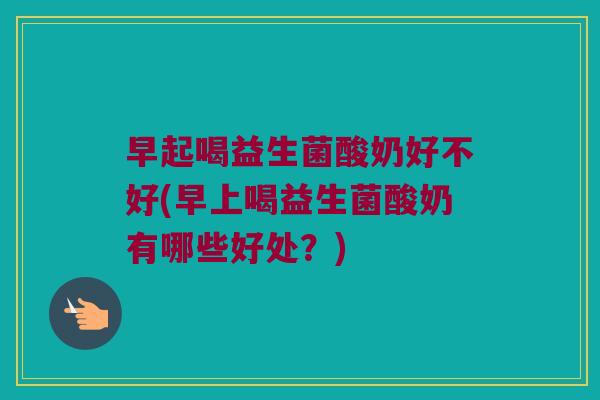 早起喝益生菌酸奶好不好(早上喝益生菌酸奶有哪些好处？)