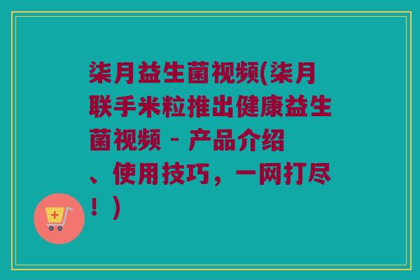 柒月益生菌视频(柒月联手米粒推出健康益生菌视频 - 产品介绍、使用技巧，一网打尽！)