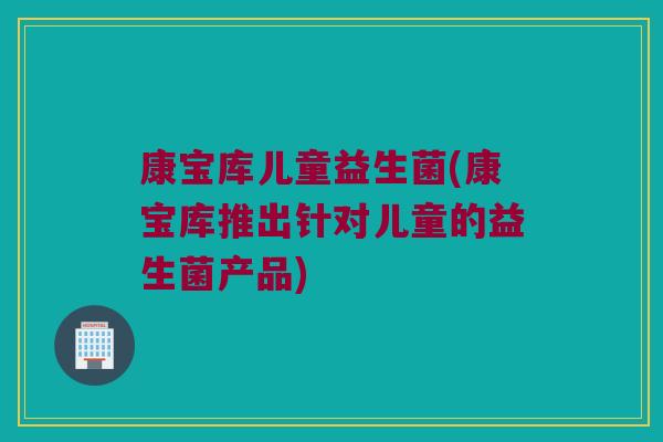 康宝库儿童益生菌(康宝库推出针对儿童的益生菌产品) 康宝库儿童益生菌(康宝库推出针对儿童的益生菌产品)