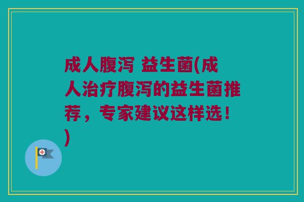 成人腹泻 益生菌(成人治疗腹泻的益生菌推荐，专家建议这样选！)