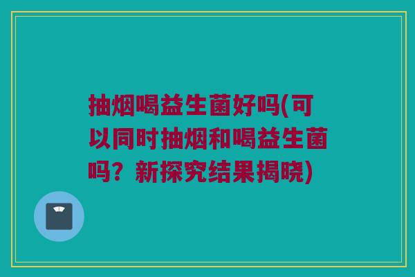 抽烟喝益生菌好吗(可以同时抽烟和喝益生菌吗？新探究结果揭晓)