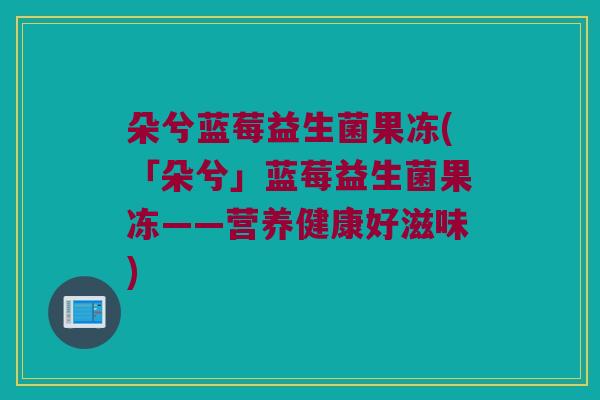 朵兮蓝莓益生菌果冻(「朵兮」蓝莓益生菌果冻——营养健康好滋味) 朵兮蓝莓益生菌果冻(「朵兮」蓝莓益生菌果冻——营养健康好滋味)