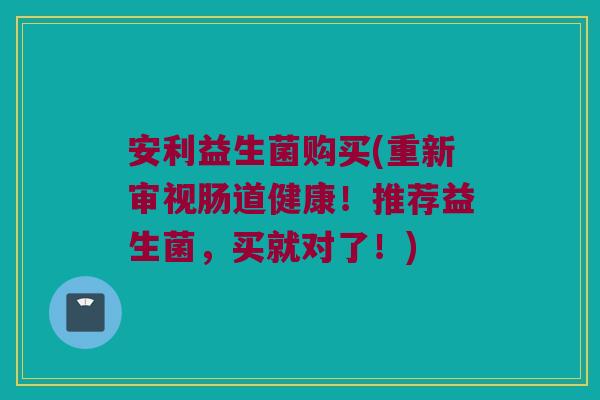 安利益生菌购买(重新审视肠道健康！推荐益生菌，买就对了！)
