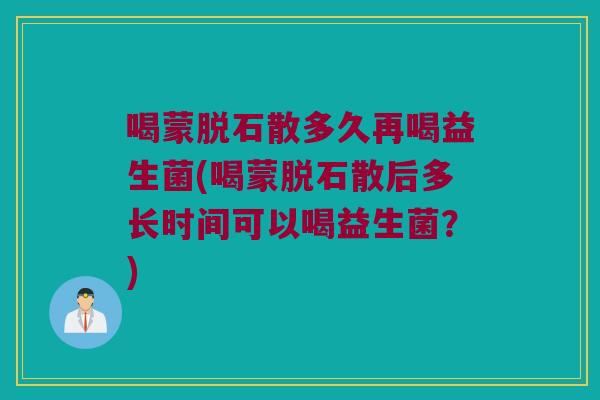 喝蒙脱石散多久再喝益生菌(喝蒙脱石散后多长时间可以喝益生菌？)