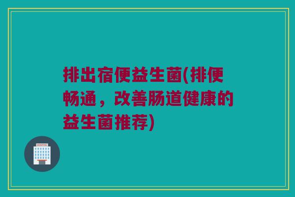 排出宿便益生菌(排便畅通，改善肠道健康的益生菌推荐)
