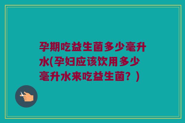 孕期吃益生菌多少毫升水(孕妇应该饮用多少毫升水来吃益生菌？)