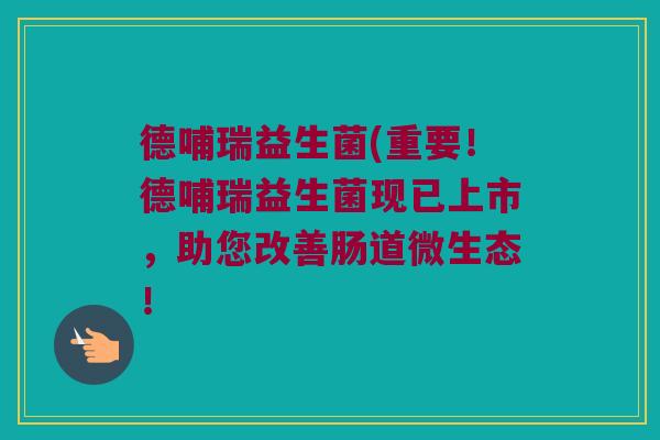 德哺瑞益生菌(重要！德哺瑞益生菌现已上市，助您改善肠道微生态！